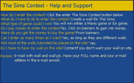 The Sims Contest is were you can win a game. You must click on banners around this site to provide me money. Then submit your walls by click on the link on the Homepage, with the e-mail you must have the walls ready zipped and an image of the wall along with it. With the money I gain from the banners I&aposll buy the game. Then pick 10 people and let the visots choose who to win! After a week of votes the winner will be announced and will recive the game in the next few weeks. It will be a postal order so you&aposll have to sign for it when the mail man comes. this Contest in only avaible to the UK and USA.